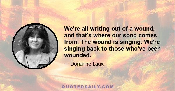 We're all writing out of a wound, and that's where our song comes from. The wound is singing. We're singing back to those who've been wounded.