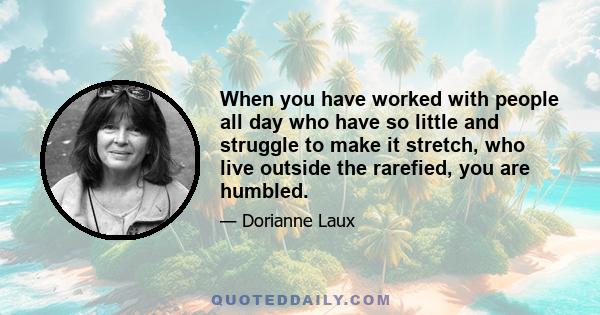 When you have worked with people all day who have so little and struggle to make it stretch, who live outside the rarefied, you are humbled.