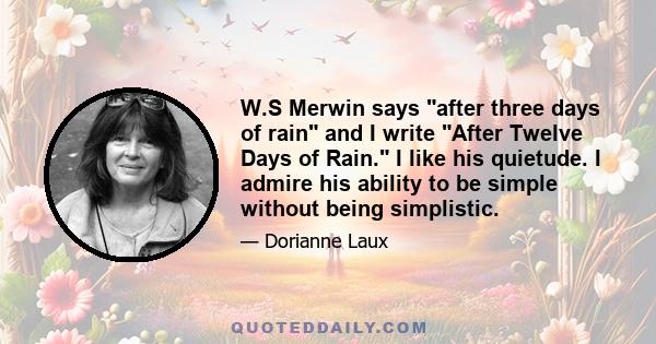 W.S Merwin says after three days of rain and I write After Twelve Days of Rain. I like his quietude. I admire his ability to be simple without being simplistic.