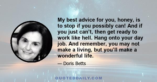 My best advice for you, honey, is to stop if you possibly can! And if you just can’t, then get ready to work like hell. Hang onto your day job. And remember, you may not make a living, but you’ll make a wonderful life.