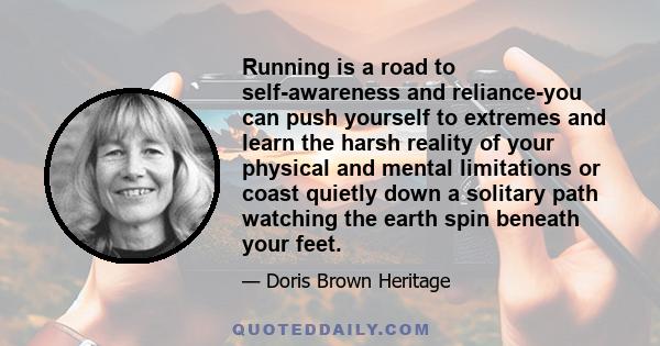 Running is a road to self-awareness and reliance-you can push yourself to extremes and learn the harsh reality of your physical and mental limitations or coast quietly down a solitary path watching the earth spin