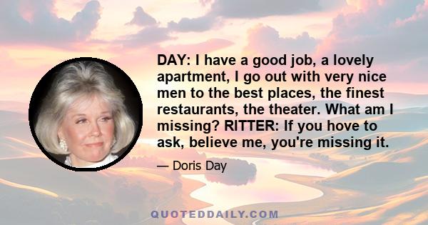 DAY: I have a good job, a lovely apartment, I go out with very nice men to the best places, the finest restaurants, the theater. What am I missing? RITTER: If you hove to ask, believe me, you're missing it.