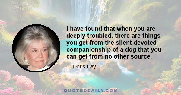 I have found that when you are deeply troubled, there are things you get from the silent devoted companionship of a dog that you can get from no other source.