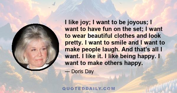 I like joy; I want to be joyous; I want to have fun on the set; I want to wear beautiful clothes and look pretty. I want to smile and I want to make people laugh. And that's all I want. I like it. I like being happy. I