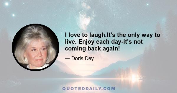 I love to laugh.It's the only way to live. Enjoy each day-it's not coming back again!