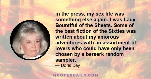 in the press, my sex life was something else again. I was Lady Bountiful of the Sheets. Some of the best fiction of the Sixties was written about my amorous adventures with an assortment of lovers who could have only