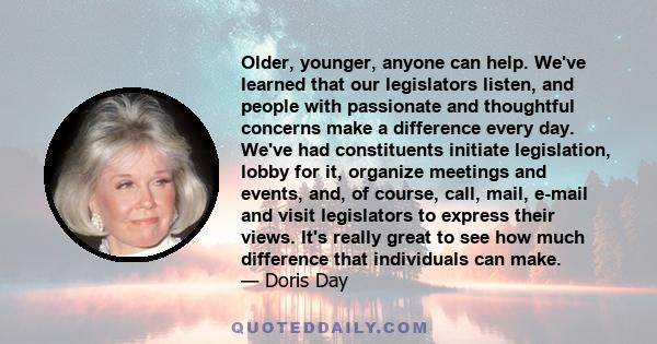 Older, younger, anyone can help. We've learned that our legislators listen, and people with passionate and thoughtful concerns make a difference every day. We've had constituents initiate legislation, lobby for it,