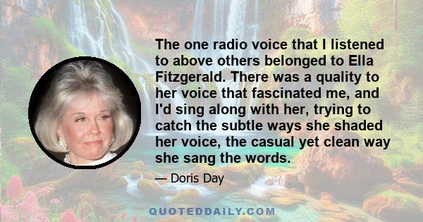 The one radio voice that I listened to above others belonged to Ella Fitzgerald. There was a quality to her voice that fascinated me, and I'd sing along with her, trying to catch the subtle ways she shaded her voice,