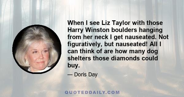 When I see Liz Taylor with those Harry Winston boulders hanging from her neck I get nauseated. Not figuratively, but nauseated! All I can think of are how many dog shelters those diamonds could buy.