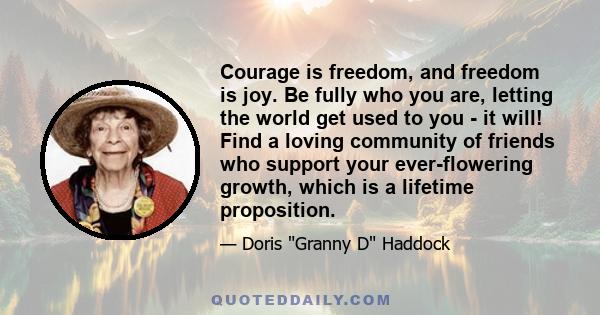 Courage is freedom, and freedom is joy. Be fully who you are, letting the world get used to you - it will! Find a loving community of friends who support your ever-flowering growth, which is a lifetime proposition.