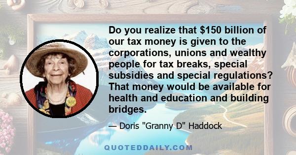 Do you realize that $150 billion of our tax money is given to the corporations, unions and wealthy people for tax breaks, special subsidies and special regulations? That money would be available for health and education 