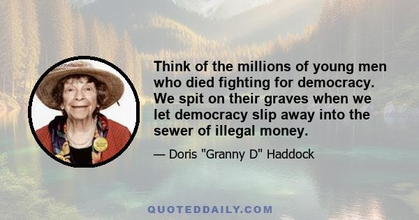 Think of the millions of young men who died fighting for democracy. We spit on their graves when we let democracy slip away into the sewer of illegal money.