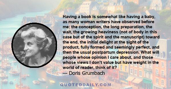 Having a book is somewhat like having a baby, as many woman writers have observed before me: the conception, the long preparation, the wait, the growing heaviness (not of body in this case but of the spirit and the