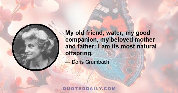 My old friend, water, my good companion, my beloved mother and father: I am its most natural offspring.