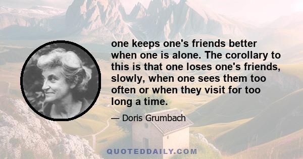 one keeps one's friends better when one is alone. The corollary to this is that one loses one's friends, slowly, when one sees them too often or when they visit for too long a time.