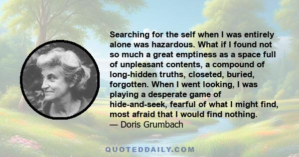 Searching for the self when I was entirely alone was hazardous. What if I found not so much a great emptiness as a space full of unpleasant contents, a compound of long-hidden truths, closeted, buried, forgotten. When I 