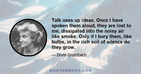 Talk uses up ideas. Once I have spoken them aloud, they are lost to me, dissipated into the noisy air like smoke. Only if I bury them, like bulbs, in the rich soil of silence do they grow.