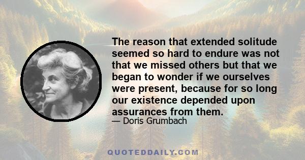 The reason that extended solitude seemed so hard to endure was not that we missed others but that we began to wonder if we ourselves were present, because for so long our existence depended upon assurances from them.