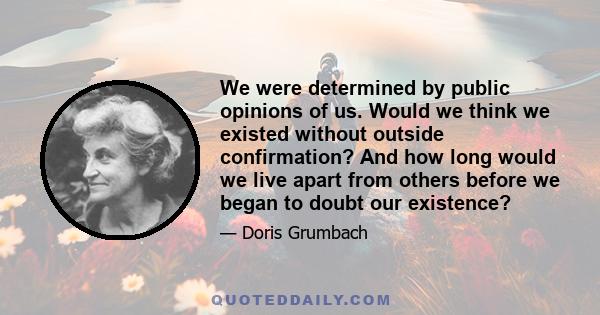 We were determined by public opinions of us. Would we think we existed without outside confirmation? And how long would we live apart from others before we began to doubt our existence?