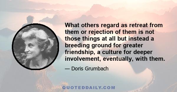 What others regard as retreat from them or rejection of them is not those things at all but instead a breeding ground for greater friendship, a culture for deeper involvement, eventually, with them.