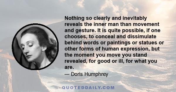 Nothing so clearly and inevitably reveals the inner man than movement and gesture. It is quite possible, if one chooses, to conceal and dissimulate behind words or paintings or statues or other forms of human