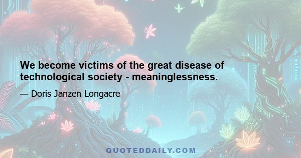 We become victims of the great disease of technological society - meaninglessness.