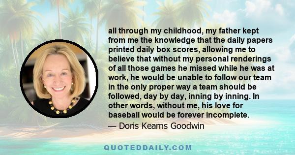 all through my childhood, my father kept from me the knowledge that the daily papers printed daily box scores, allowing me to believe that without my personal renderings of all those games he missed while he was at