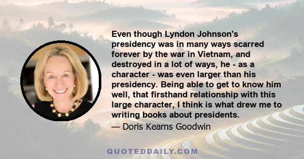 Even though Lyndon Johnson's presidency was in many ways scarred forever by the war in Vietnam, and destroyed in a lot of ways, he - as a character - was even larger than his presidency. Being able to get to know him