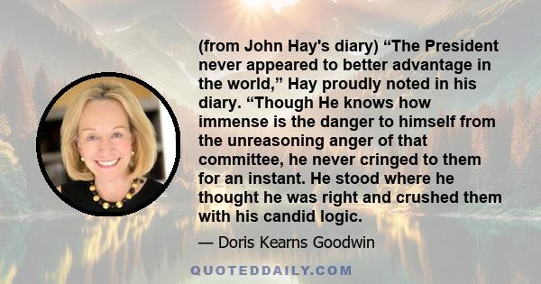 (from John Hay's diary) “The President never appeared to better advantage in the world,” Hay proudly noted in his diary. “Though He knows how immense is the danger to himself from the unreasoning anger of that