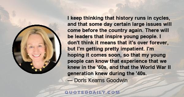 I keep thinking that history runs in cycles, and that some day certain large issues will come before the country again. There will be leaders that inspire young people. I don't think it means that it's over forever, but 