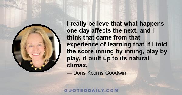 I really believe that what happens one day affects the next, and I think that came from that experience of learning that if I told the score inning by inning, play by play, it built up to its natural climax.