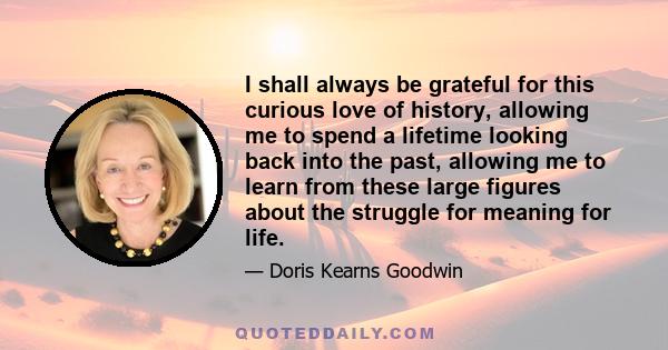 I shall always be grateful for this curious love of history, allowing me to spend a lifetime looking back into the past, allowing me to learn from these large figures about the struggle for meaning for life.