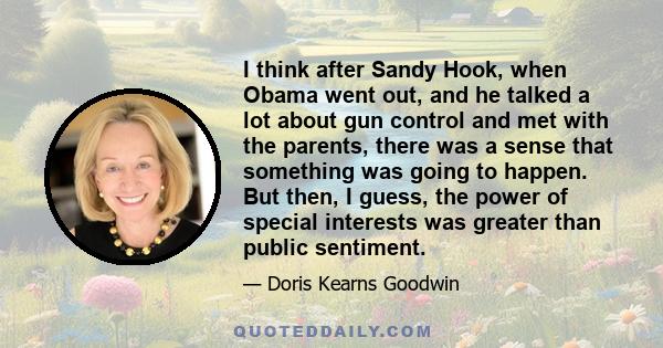 I think after Sandy Hook, when Obama went out, and he talked a lot about gun control and met with the parents, there was a sense that something was going to happen. But then, I guess, the power of special interests was