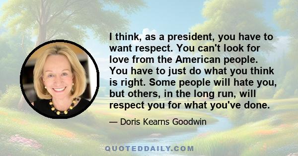 I think, as a president, you have to want respect. You can't look for love from the American people. You have to just do what you think is right. Some people will hate you, but others, in the long run, will respect you