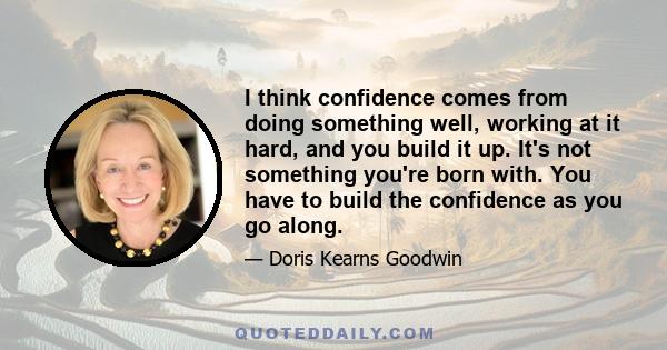 I think confidence comes from doing something well, working at it hard, and you build it up. It's not something you're born with. You have to build the confidence as you go along.