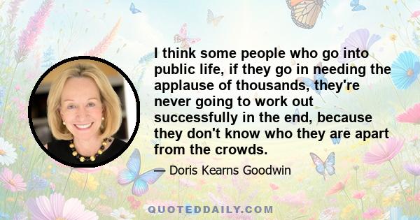 I think some people who go into public life, if they go in needing the applause of thousands, they're never going to work out successfully in the end, because they don't know who they are apart from the crowds.