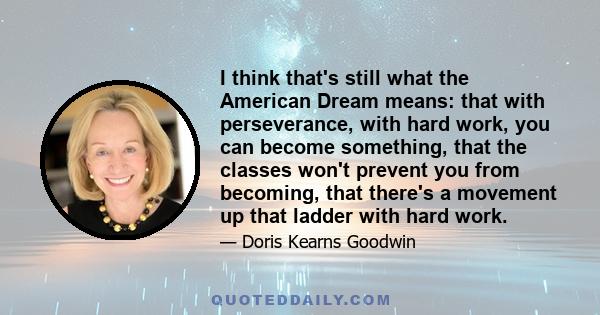 I think that's still what the American Dream means: that with perseverance, with hard work, you can become something, that the classes won't prevent you from becoming, that there's a movement up that ladder with hard