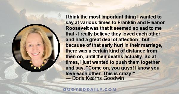 I think the most important thing I wanted to say at various times to Franklin and Eleanor Roosevelt was that it seemed so sad to me that - I really believe they loved each other and had a great deal of affection - but