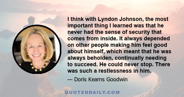 I think with Lyndon Johnson, the most important thing I learned was that he never had the sense of security that comes from inside. It always depended on other people making him feel good about himself, which meant that 