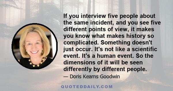 If you interview five people about the same incident, and you see five different points of view, it makes you know what makes history so complicated. Something doesn't just occur. It's not like a scientific event. It's