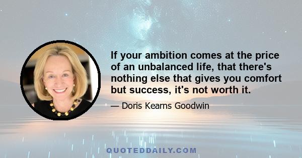 If your ambition comes at the price of an unbalanced life, that there's nothing else that gives you comfort but success, it's not worth it.