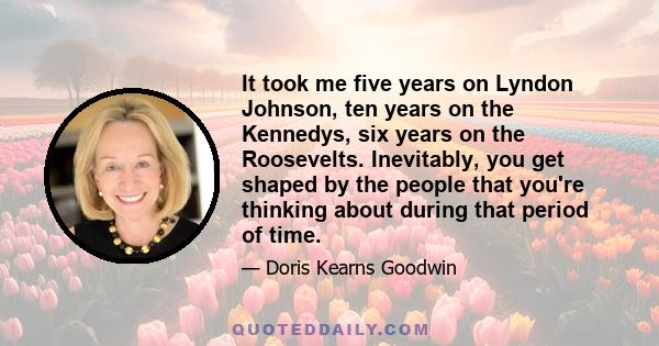 It took me five years on Lyndon Johnson, ten years on the Kennedys, six years on the Roosevelts. Inevitably, you get shaped by the people that you're thinking about during that period of time.