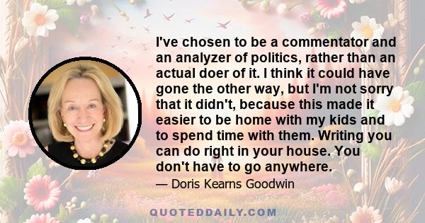 I've chosen to be a commentator and an analyzer of politics, rather than an actual doer of it. I think it could have gone the other way, but I'm not sorry that it didn't, because this made it easier to be home with my