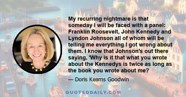 My recurring nightmare is that someday I will be faced with a panel: Franklin Roosevelt, John Kennedy and Lyndon Johnson all of whom will be telling me everything I got wrong about them. I know that Johnson's out there