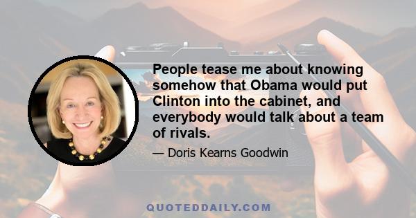 People tease me about knowing somehow that Obama would put Clinton into the cabinet, and everybody would talk about a team of rivals.