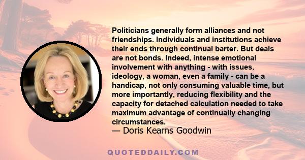 Politicians generally form alliances and not friendships. Individuals and institutions achieve their ends through continual barter. But deals are not bonds. Indeed, intense emotional involvement with anything - with