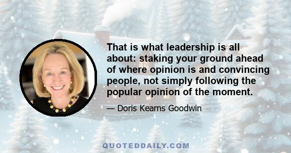 That is what leadership is all about: staking your ground ahead of where opinion is and convincing people, not simply following the popular opinion of the moment.