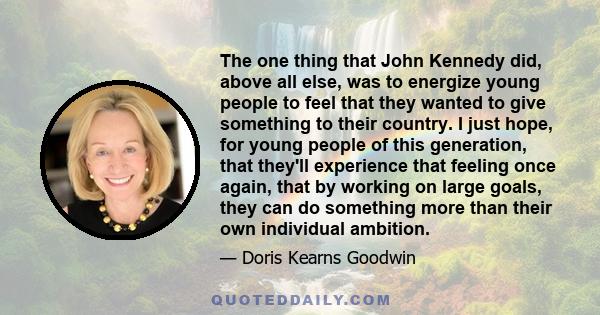 The one thing that John Kennedy did, above all else, was to energize young people to feel that they wanted to give something to their country. I just hope, for young people of this generation, that they'll experience