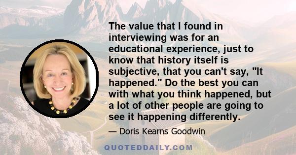 The value that I found in interviewing was for an educational experience, just to know that history itself is subjective, that you can't say, It happened. Do the best you can with what you think happened, but a lot of