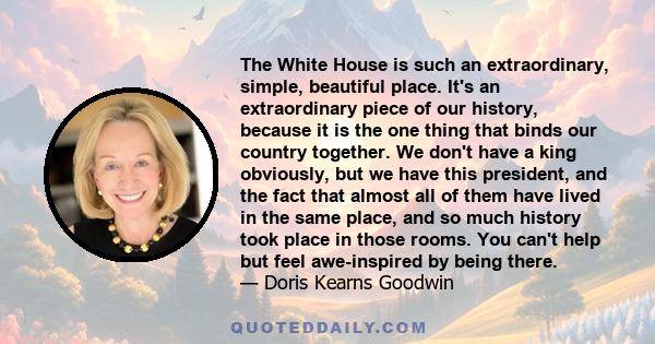 The White House is such an extraordinary, simple, beautiful place. It's an extraordinary piece of our history, because it is the one thing that binds our country together. We don't have a king obviously, but we have